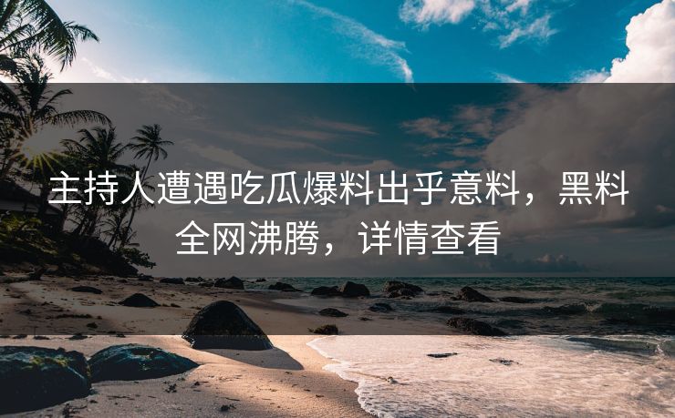 主持人遭遇吃瓜爆料出乎意料，黑料全网沸腾，详情查看