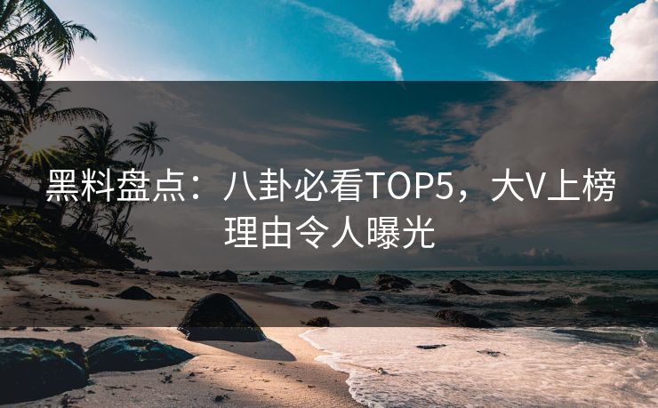 黑料盘点：八卦必看TOP5，大V上榜理由令人曝光