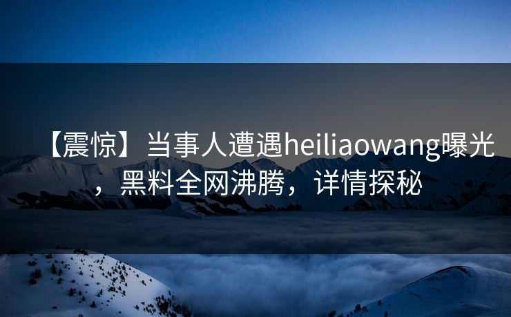 【震惊】当事人遭遇heiliaowang曝光，黑料全网沸腾，详情探秘