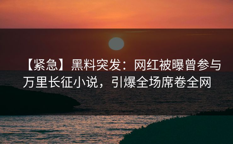 【紧急】黑料突发：网红被曝曾参与万里长征小说，引爆全场席卷全网