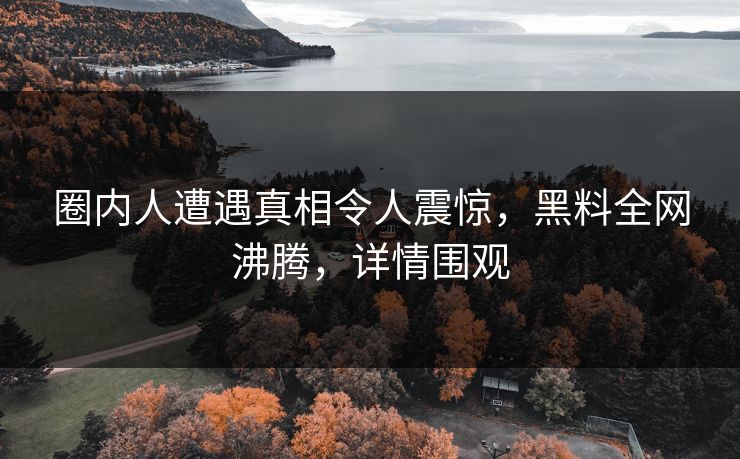 圈内人遭遇真相令人震惊，黑料全网沸腾，详情围观