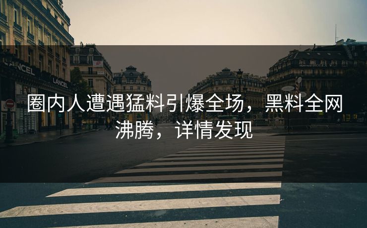 圈内人遭遇猛料引爆全场，黑料全网沸腾，详情发现