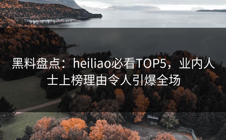 黑料盘点：heiliao必看TOP5，业内人士上榜理由令人引爆全场