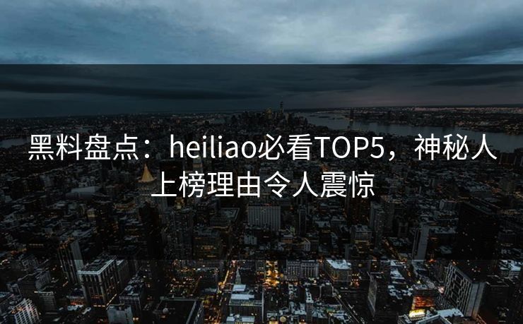 黑料盘点：heiliao必看TOP5，神秘人上榜理由令人震惊