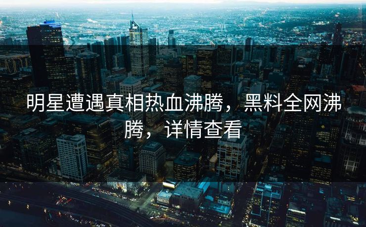明星遭遇真相热血沸腾，黑料全网沸腾，详情查看