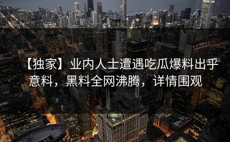 【独家】业内人士遭遇吃瓜爆料出乎意料，黑料全网沸腾，详情围观