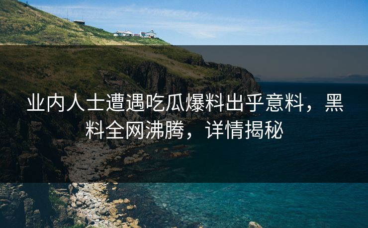 业内人士遭遇吃瓜爆料出乎意料，黑料全网沸腾，详情揭秘