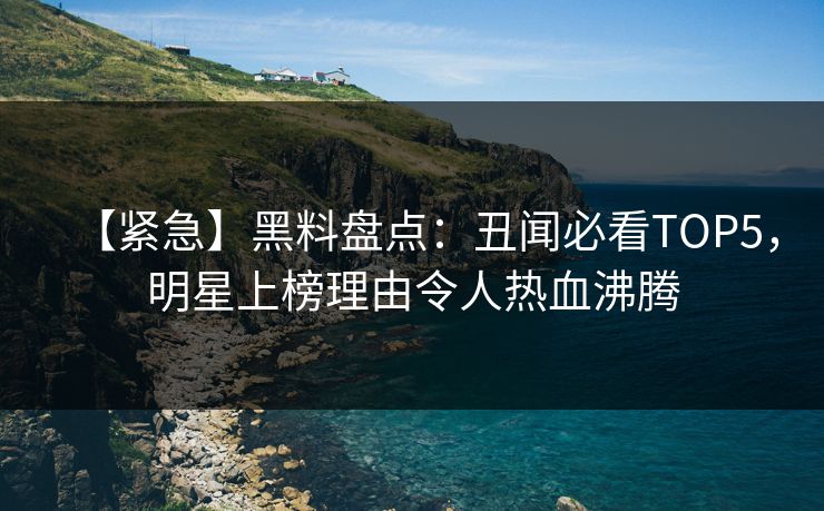 【紧急】黑料盘点：丑闻必看TOP5，明星上榜理由令人热血沸腾  第1张