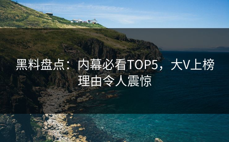 黑料盘点：内幕必看TOP5，大V上榜理由令人震惊  第1张