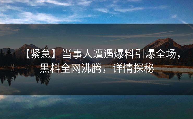 【紧急】当事人遭遇爆料引爆全场，黑料全网沸腾，详情探秘  第1张