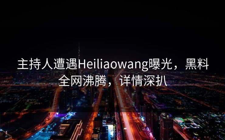 主持人遭遇Heiliaowang曝光，黑料全网沸腾，详情深扒