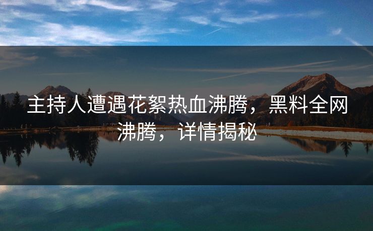 主持人遭遇花絮热血沸腾，黑料全网沸腾，详情揭秘  第1张