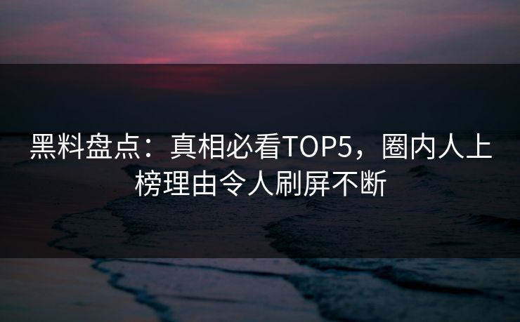 黑料盘点：真相必看TOP5，圈内人上榜理由令人刷屏不断  第1张