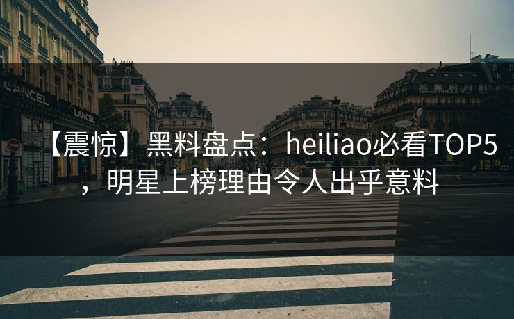 【震惊】黑料盘点：heiliao必看TOP5，明星上榜理由令人出乎意料
