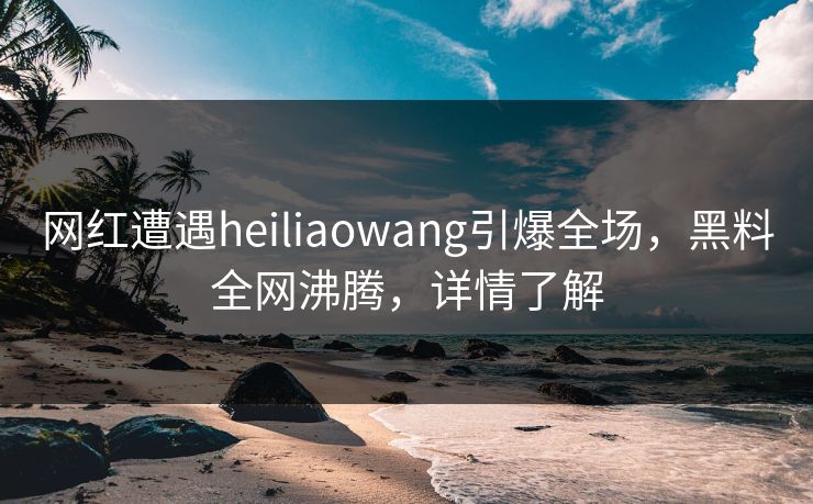 网红遭遇heiliaowang引爆全场，黑料全网沸腾，详情了解