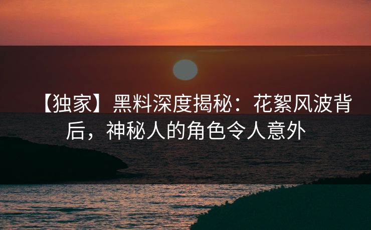 【独家】黑料深度揭秘：花絮风波背后，神秘人的角色令人意外