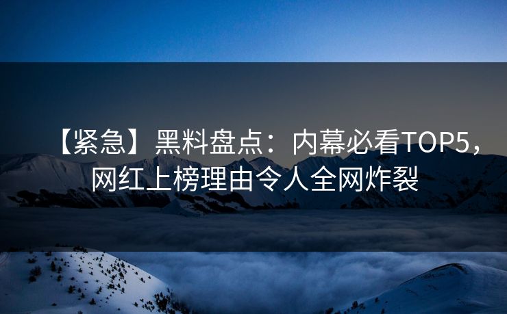 【紧急】黑料盘点：内幕必看TOP5，网红上榜理由令人全网炸裂