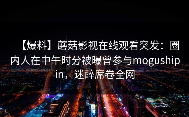 【爆料】蘑菇影视在线观看突发：圈内人在中午时分被曝曾参与mogushipin，迷醉席卷全网