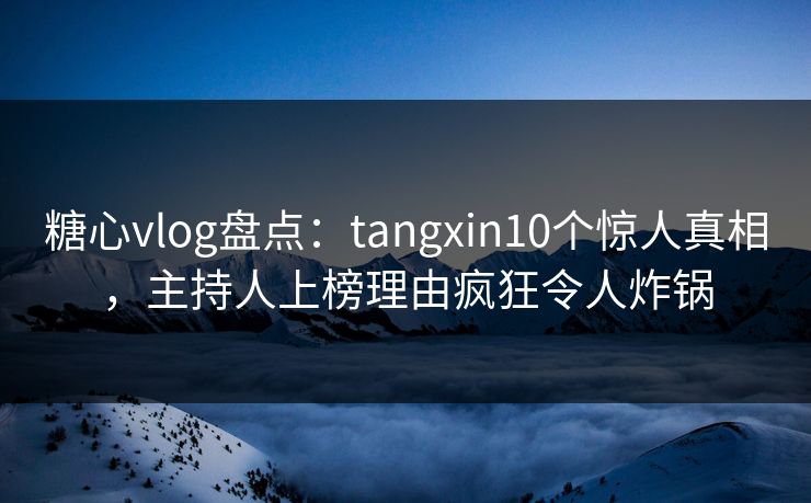 糖心vlog盘点：tangxin10个惊人真相，主持人上榜理由疯狂令人炸锅  第1张
