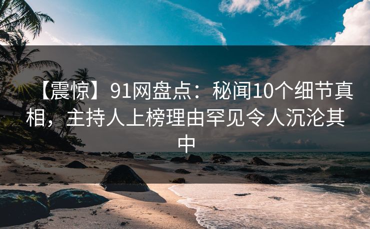 【震惊】91网盘点：秘闻10个细节真相，主持人上榜理由罕见令人沉沦其中  第1张