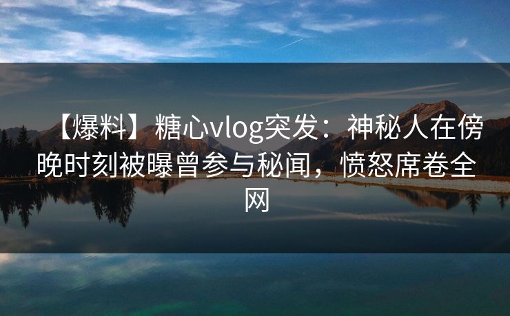 【爆料】糖心vlog突发：神秘人在傍晚时刻被曝曾参与秘闻，愤怒席卷全网
