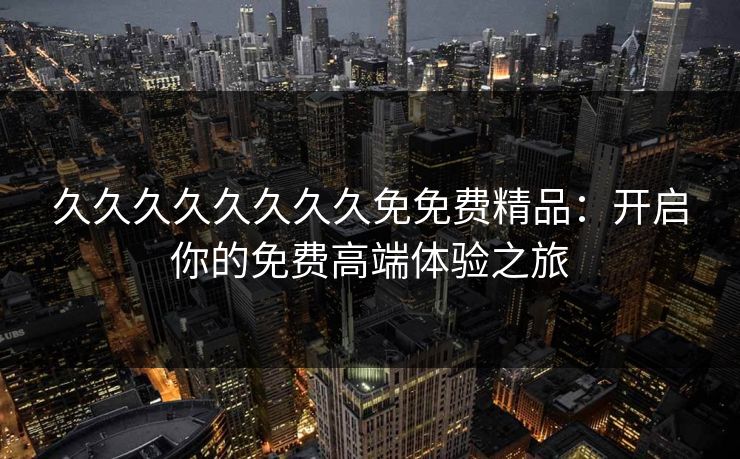 久久久久久久久久免免费精品：开启你的免费高端体验之旅
