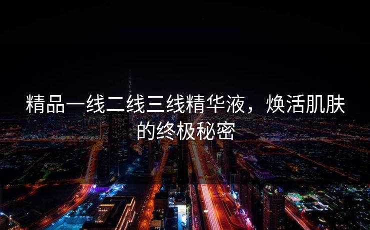 精品一线二线三线精华液，焕活肌肤的终极秘密
