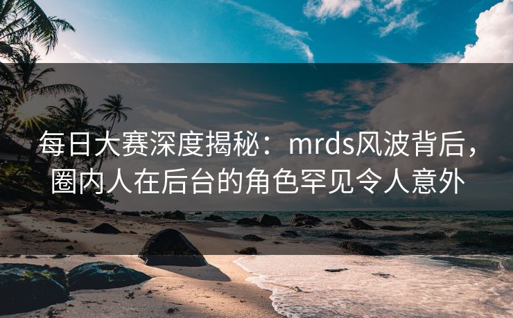 每日大赛深度揭秘：mrds风波背后，圈内人在后台的角色罕见令人意外