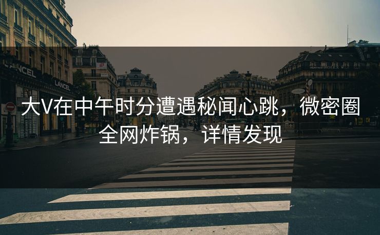 大V在中午时分遭遇秘闻心跳，微密圈全网炸锅，详情发现