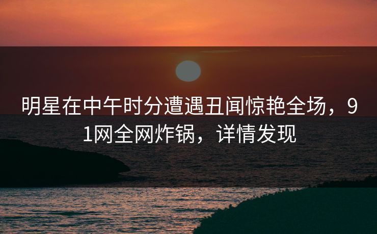 明星在中午时分遭遇丑闻惊艳全场，91网全网炸锅，详情发现