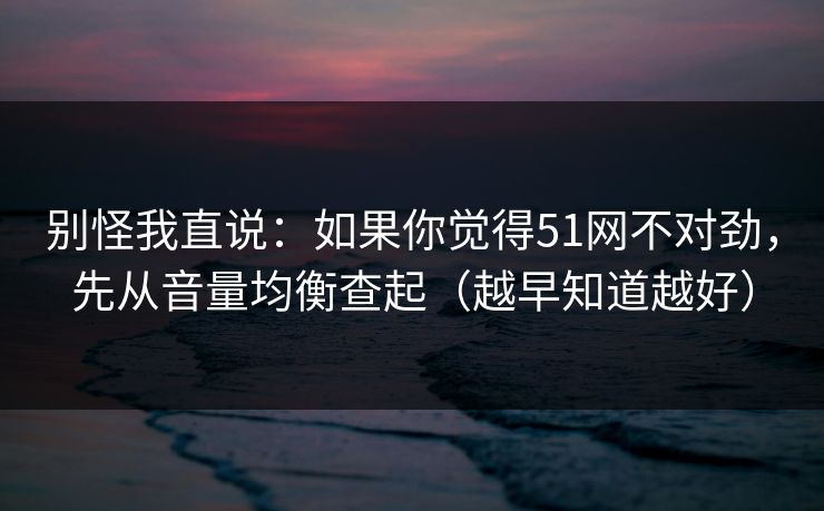 别怪我直说：如果你觉得51网不对劲，先从音量均衡查起（越早知道越好）