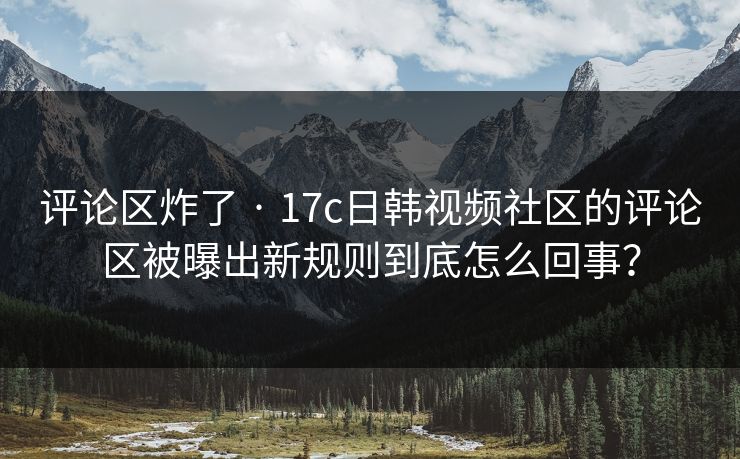评论区炸了 · 17c日韩视频社区的评论区被曝出新规则到底怎么回事？