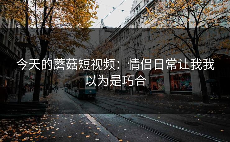 今天的蘑菇短视频：情侣日常让我我以为是巧合