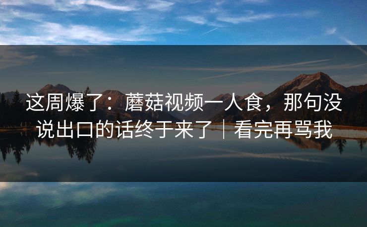 这周爆了：蘑菇视频一人食，那句没说出口的话终于来了｜看完再骂我