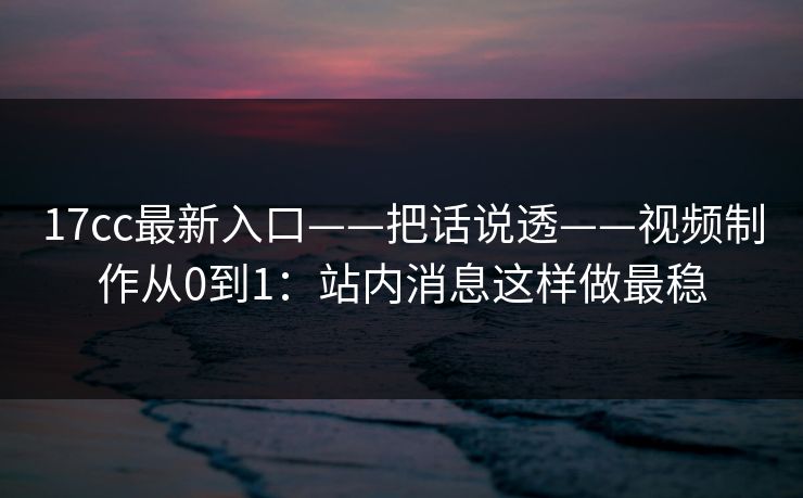 17cc最新入口——把话说透——视频制作从0到1：站内消息这样做最稳