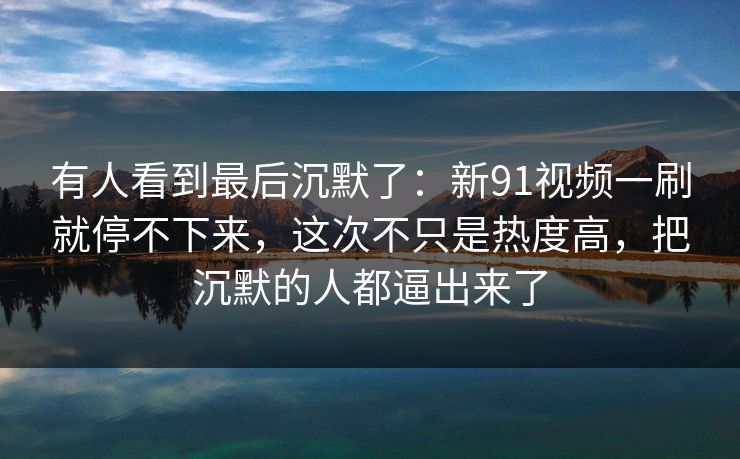 有人看到最后沉默了:新91视频一刷就停不下来,这次不只是热度高,把沉默的人都逼出来了 有人看到最后沉默了:新91视频一刷就停不下来,这次不只是热度高,把沉默的人都逼出来了