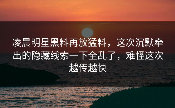 凌晨明星黑料再放猛料，这次沉默牵出的隐藏线索一下全乱了，难怪这次越传越快