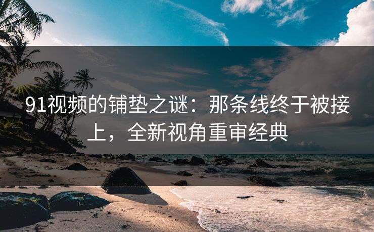 91视频的铺垫之谜：那条线终于被接上，全新视角重审经典