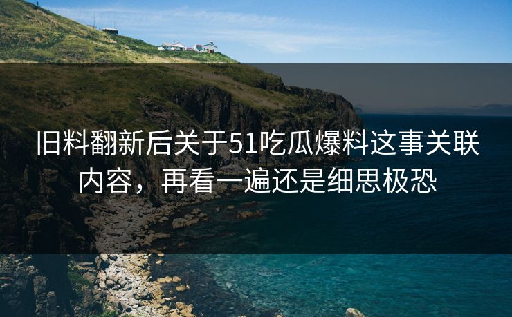 旧料翻新后关于51吃瓜爆料这事关联内容,再看一遍还是细思极恐 旧料翻新后关于51吃瓜爆料这事关联内容,再看一遍还是细思极恐