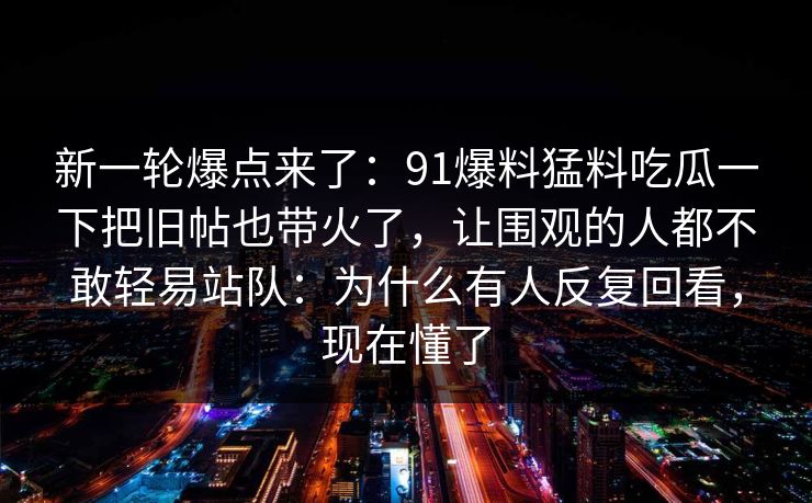 新一轮爆点来了：91爆料猛料吃瓜一下把旧帖也带火了，让围观的人都不敢轻易站队：为什么有人反复回看，现在懂了